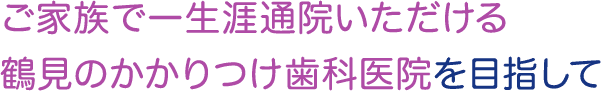 ご家族で一生涯通院いただける鶴見のかかりつけ歯科医院を目指して